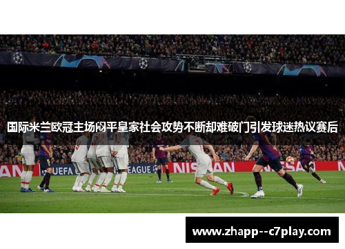 国际米兰欧冠主场闷平皇家社会攻势不断却难破门引发球迷热议赛后