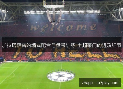 加拉塔萨雷的墙式配合与盘带训练 土超豪门的进攻细节 加拉塔萨雷的墙式配合与盘带训练 土超豪门的进攻细节